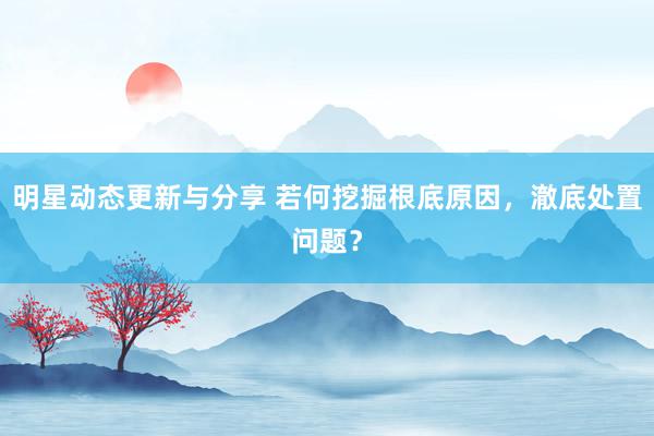 明星动态更新与分享 若何挖掘根底原因，澈底处置问题？