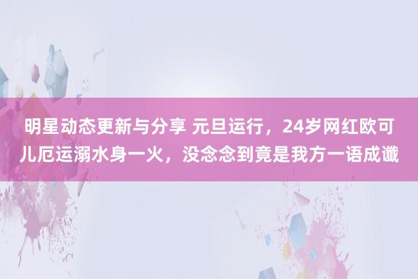 明星动态更新与分享 元旦运行，24岁网红欧可儿厄运溺水身一火，没念念到竟是我方一语成谶