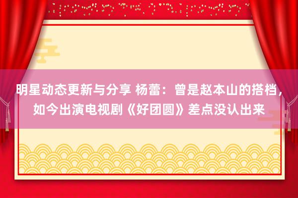 明星动态更新与分享 杨蕾：曾是赵本山的搭档，如今出演电视剧《好团圆》差点没认出来