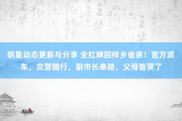 明星动态更新与分享 全红婵回梓乡省亲！官方派车，交警随行，副市长奉陪，父母皆哭了