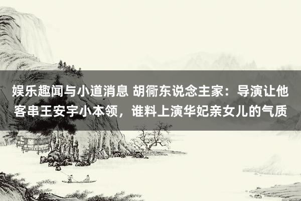 娱乐趣闻与小道消息 胡衕东说念主家：导演让他客串王安宇小本领，谁料上演华妃亲女儿的气质