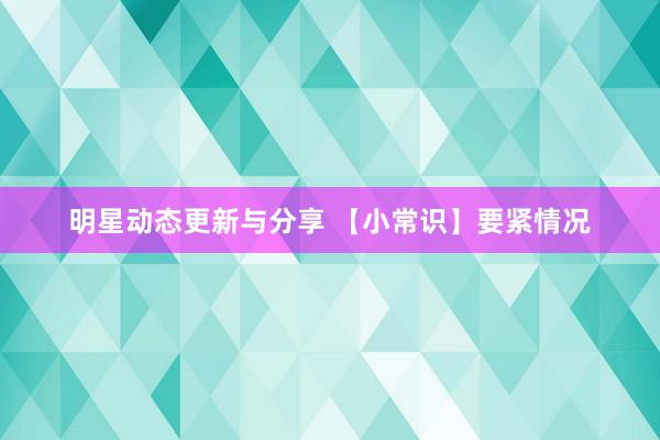 明星动态更新与分享 【小常识】要紧情况