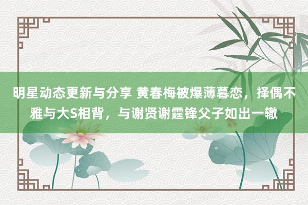 明星动态更新与分享 黄春梅被爆薄暮恋，择偶不雅与大S相背，与谢贤谢霆锋父子如出一辙