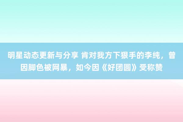 明星动态更新与分享 肯对我方下狠手的李纯，曾因脚色被网暴，如今因《好团圆》受称赞