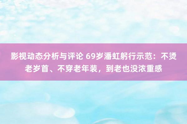 影视动态分析与评论 69岁潘虹躬行示范：不烫老岁首、不穿老年装，到老也没浓重感