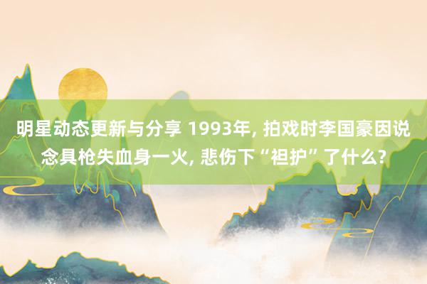 明星动态更新与分享 1993年, 拍戏时李国豪因说念具枪失血身一火, 悲伤下“袒护”了什么?