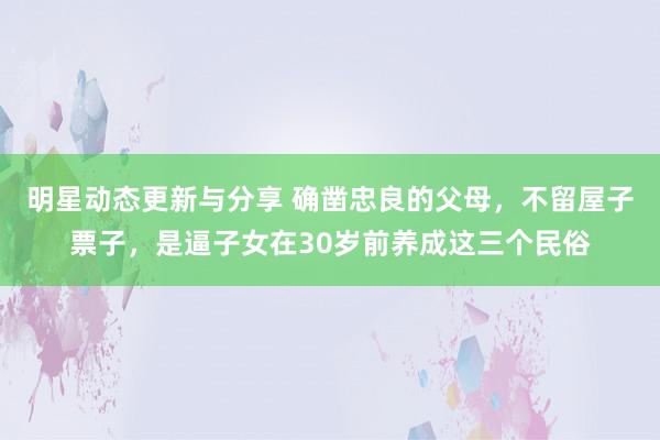 明星动态更新与分享 确凿忠良的父母，不留屋子票子，是逼子女在30岁前养成这三个民俗