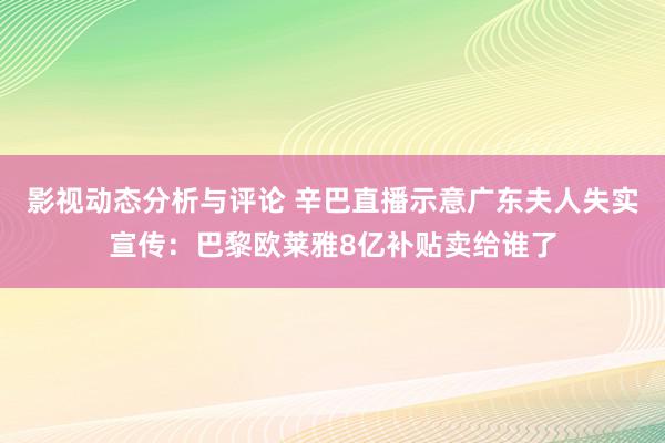 影视动态分析与评论 辛巴直播示意广东夫人失实宣传：巴黎欧莱雅8亿补贴卖给谁了