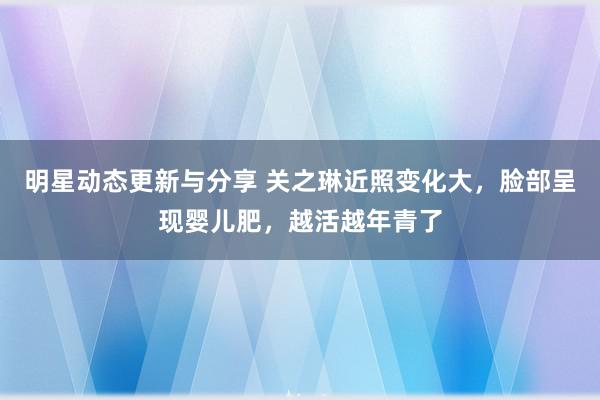 明星动态更新与分享 关之琳近照变化大，脸部呈现婴儿肥，越活越年青了