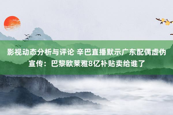 影视动态分析与评论 辛巴直播默示广东配偶虚伪宣传：巴黎欧莱雅8亿补贴卖给谁了