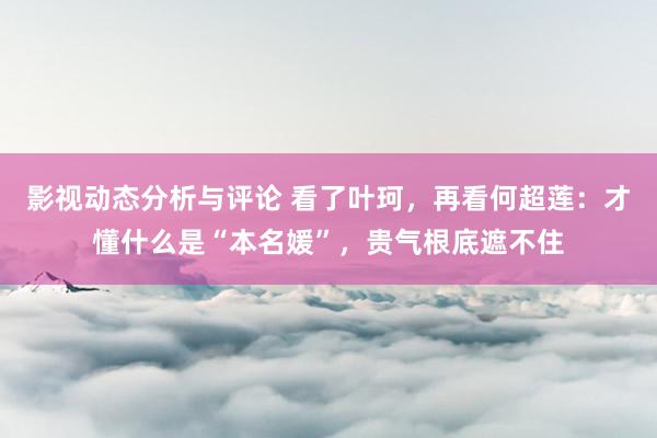 影视动态分析与评论 看了叶珂，再看何超莲：才懂什么是“本名媛”，贵气根底遮不住