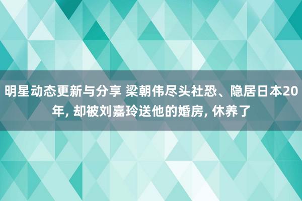 明星动态更新与分享 梁朝伟尽头社恐、隐居日本20年, 却被刘嘉玲送他的婚房, 休养了