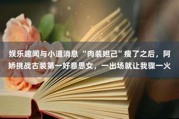 娱乐趣闻与小道消息 “肉装妲己”瘦了之后，阿娇挑战古装第一好意思女，一出场就让我骤一火