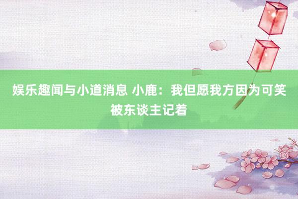 娱乐趣闻与小道消息 小鹿：我但愿我方因为可笑被东谈主记着