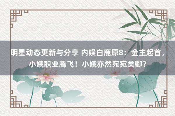 明星动态更新与分享 内娱白鹿原8：金主起首，小娥职业腾飞！小娥亦然宛宛类卿？