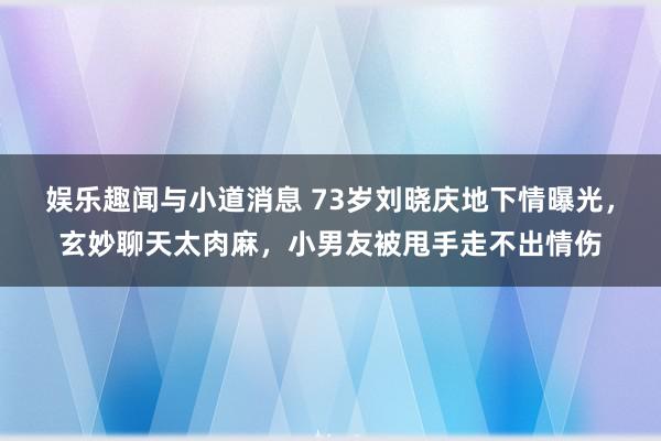 娱乐趣闻与小道消息 73岁刘晓庆地下情曝光，玄妙聊天太肉麻，小男友被甩手走不出情伤