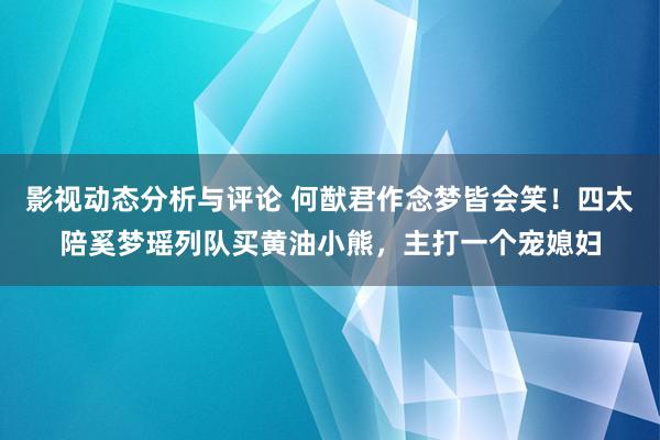 影视动态分析与评论 何猷君作念梦皆会笑！四太陪奚梦瑶列队买黄油小熊，主打一个宠媳妇