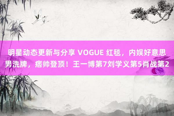 明星动态更新与分享 VOGUE 红毯，内娱好意思男洗牌，痞帅登顶！王一博第7刘学义第5肖战第2