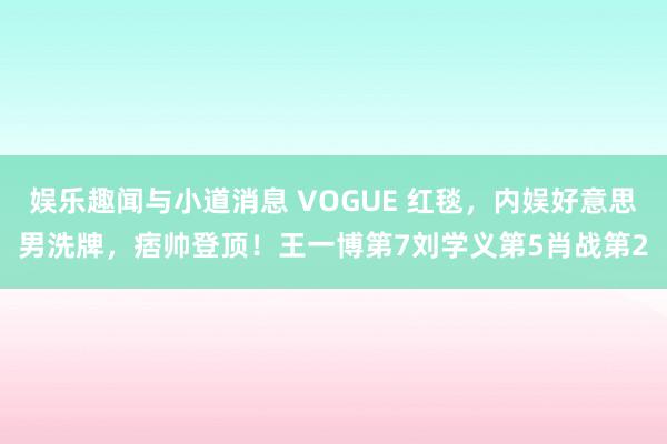 娱乐趣闻与小道消息 VOGUE 红毯，内娱好意思男洗牌，痞帅登顶！王一博第7刘学义第5肖战第2