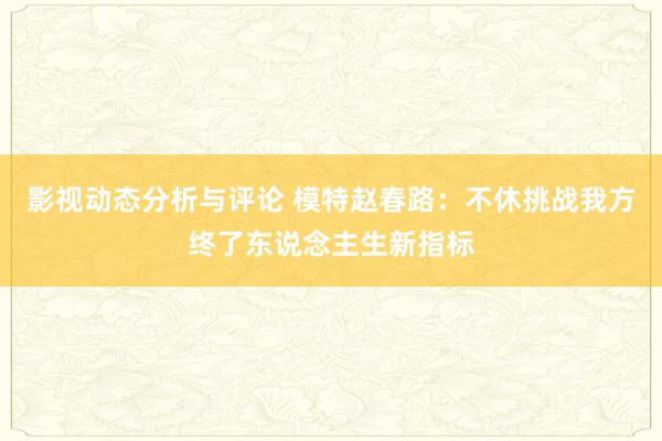 影视动态分析与评论 模特赵春路：不休挑战我方终了东说念主生新指标