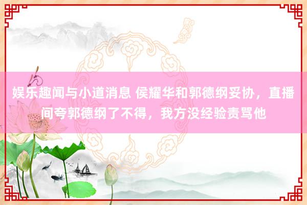 娱乐趣闻与小道消息 侯耀华和郭德纲妥协，直播间夸郭德纲了不得，我方没经验责骂他