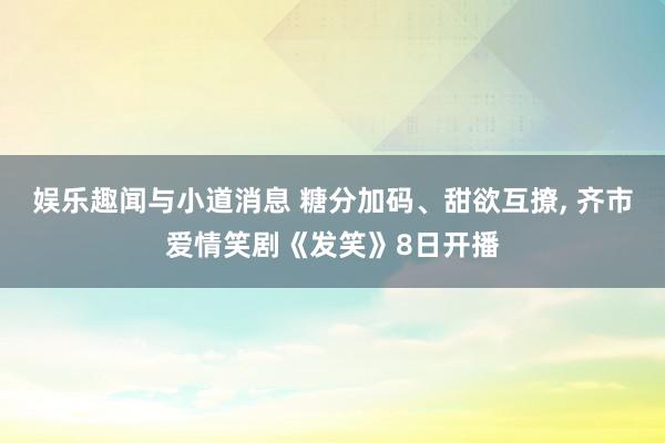 娱乐趣闻与小道消息 糖分加码、甜欲互撩, 齐市爱情笑剧《发笑》8日开播