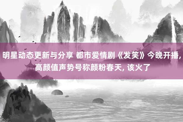 明星动态更新与分享 都市爱情剧《发笑》今晚开播, 高颜值声势号称颜粉春天, 该火了