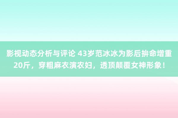 影视动态分析与评论 43岁范冰冰为影后拚命增重20斤，穿粗麻衣演农妇，透顶颠覆女神形象！