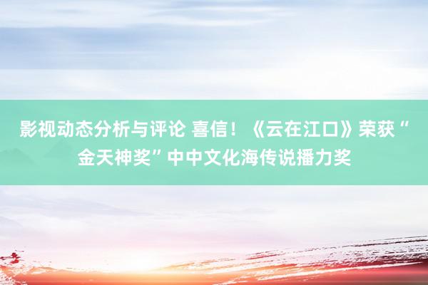 影视动态分析与评论 喜信！《云在江口》荣获“金天神奖”中中文化海传说播力奖