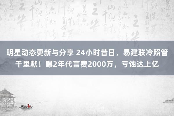 明星动态更新与分享 24小时昔日，易建联冷照管千里默！曝2年代言费2000万，亏蚀达上亿