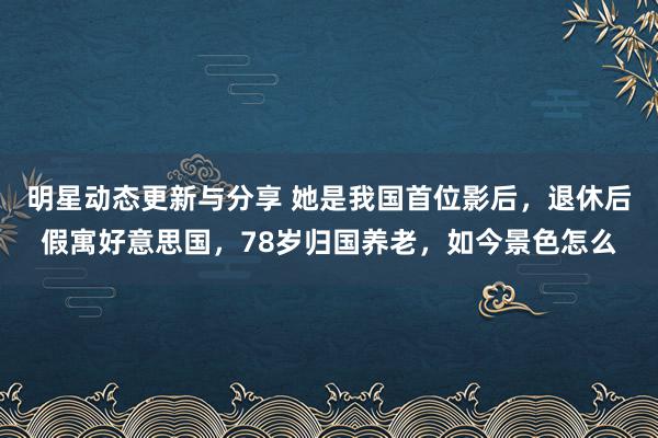 明星动态更新与分享 她是我国首位影后，退休后假寓好意思国，78岁归国养老，如今景色怎么