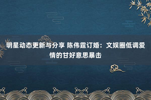 明星动态更新与分享 陈伟霆订婚：文娱圈低调爱情的甘好意思暴击