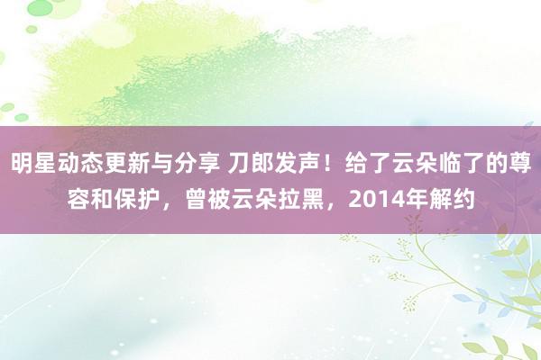 明星动态更新与分享 刀郎发声！给了云朵临了的尊容和保护，曾被云朵拉黑，2014年解约