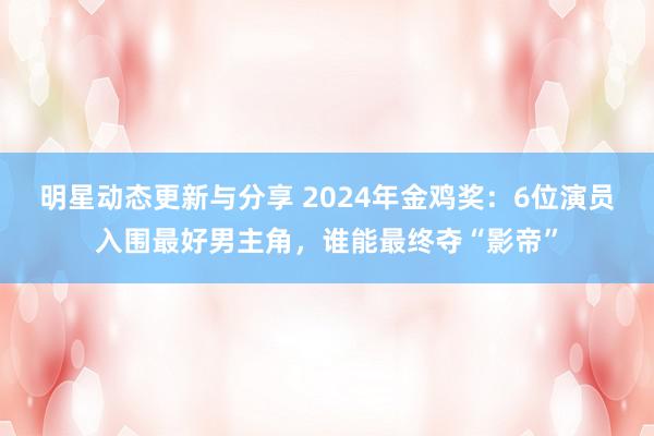 明星动态更新与分享 2024年金鸡奖：6位演员入围最好男主角，谁能最终夺“影帝”