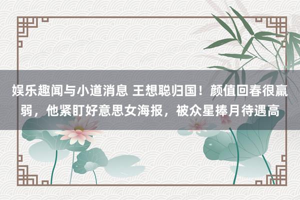 娱乐趣闻与小道消息 王想聪归国！颜值回春很羸弱，他紧盯好意思女海报，被众星捧月待遇高