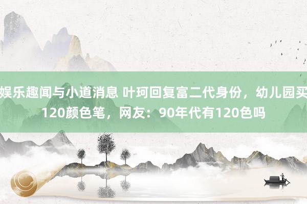 娱乐趣闻与小道消息 叶珂回复富二代身份，幼儿园买120颜色笔，网友：90年代有120色吗