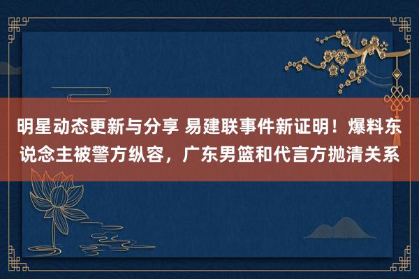 明星动态更新与分享 易建联事件新证明！爆料东说念主被警方纵容，广东男篮和代言方抛清关系