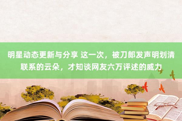 明星动态更新与分享 这一次，被刀郎发声明划清联系的云朵，才知谈网友六万评述的威力