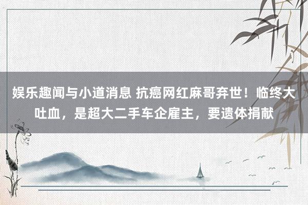 娱乐趣闻与小道消息 抗癌网红麻哥弃世！临终大吐血，是超大二手车企雇主，要遗体捐献