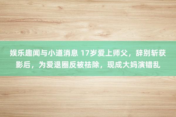 娱乐趣闻与小道消息 17岁爱上师父，辞别斩获影后，为爱退圈反被祛除，现成大妈演错乱