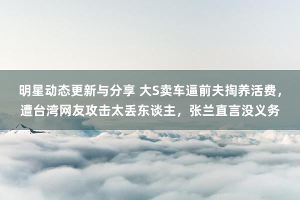 明星动态更新与分享 大S卖车逼前夫掏养活费，遭台湾网友攻击太丢东谈主，张兰直言没义务