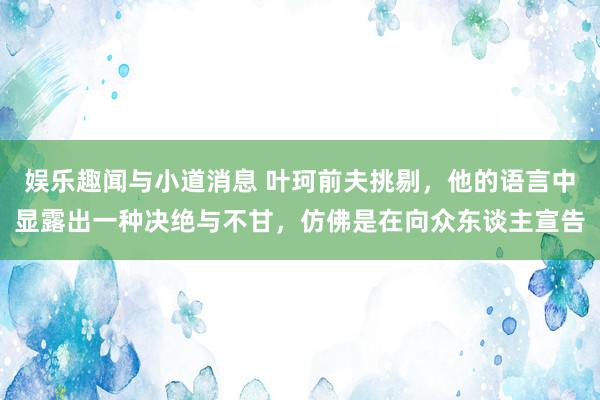 娱乐趣闻与小道消息 叶珂前夫挑剔，他的语言中显露出一种决绝与不甘，仿佛是在向众东谈主宣告