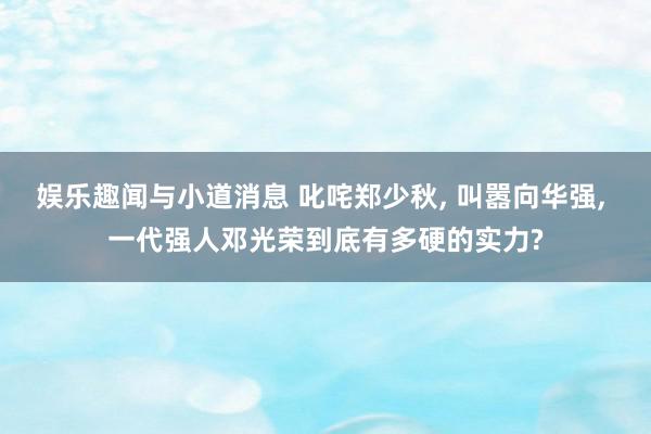 娱乐趣闻与小道消息 叱咤郑少秋, 叫嚣向华强, 一代强人邓光荣到底有多硬的实力?