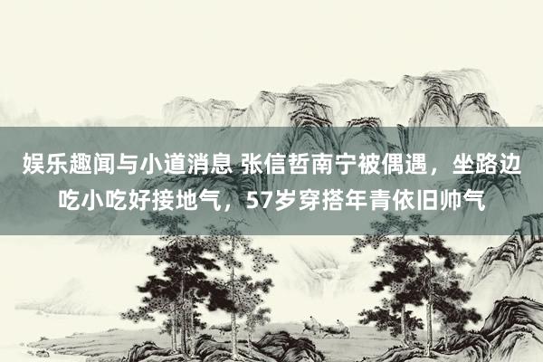 娱乐趣闻与小道消息 张信哲南宁被偶遇，坐路边吃小吃好接地气，57岁穿搭年青依旧帅气