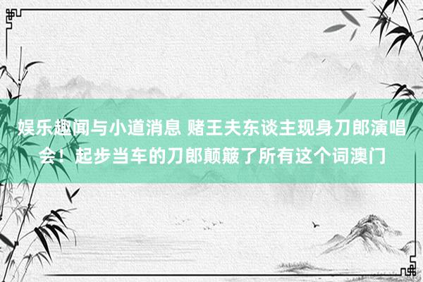 娱乐趣闻与小道消息 赌王夫东谈主现身刀郎演唱会！起步当车的刀郎颠簸了所有这个词澳门