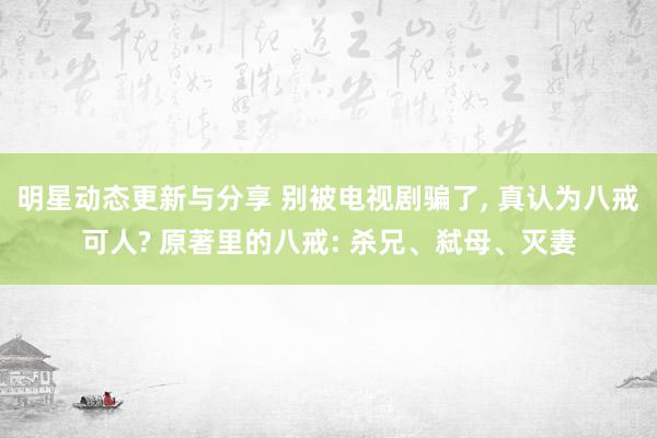 明星动态更新与分享 别被电视剧骗了, 真认为八戒可人? 原著里的八戒: 杀兄、弑母、灭妻