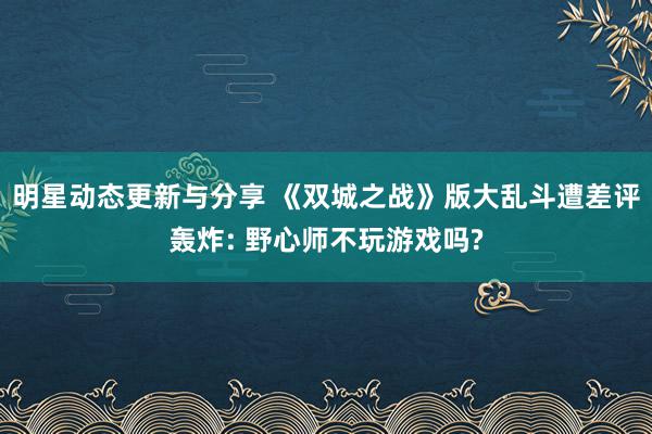 明星动态更新与分享 《双城之战》版大乱斗遭差评轰炸: 野心师不玩游戏吗?