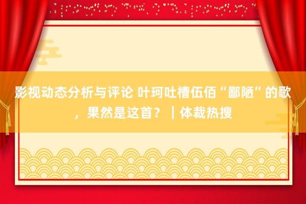 影视动态分析与评论 叶珂吐槽伍佰“鄙陋”的歌，果然是这首？｜体裁热搜