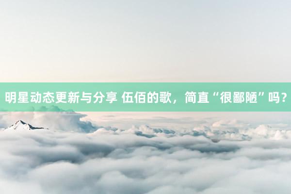 明星动态更新与分享 伍佰的歌，简直“很鄙陋”吗？