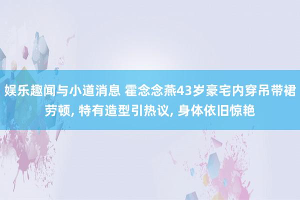 娱乐趣闻与小道消息 霍念念燕43岁豪宅内穿吊带裙劳顿, 特有造型引热议, 身体依旧惊艳